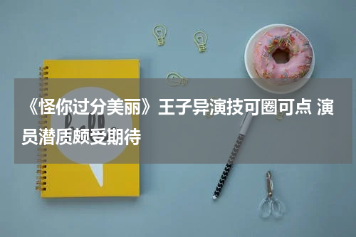 《怪你过分美丽》王子异演技可圈可点 演员潜质颇受期待