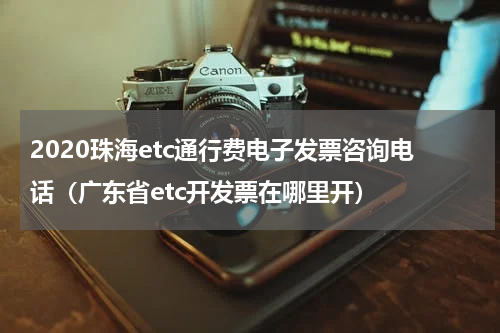 2020珠海etc通行费电子发票咨询电话（广东省etc开发票在哪里开）