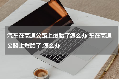 汽车在高速公路上爆胎了怎么办 车在高速公路上爆胎了,怎么办