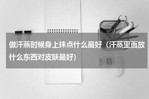 做汗蒸时候身上抹点什么最好（汗蒸里面放什么东西对皮肤最好）