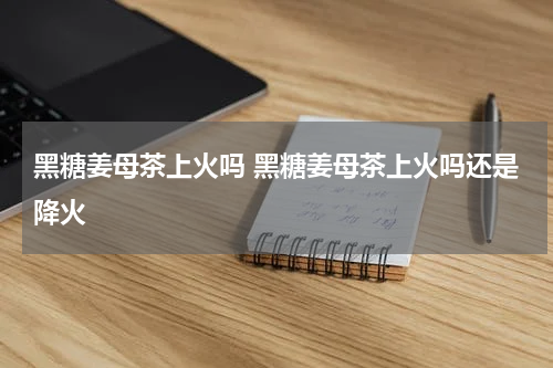 黑糖姜母茶上火吗 黑糖姜母茶上火吗还是降火