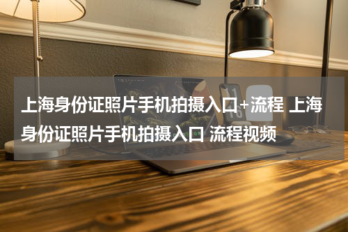 上海身份证照片手机拍摄入口+流程 上海身份证照片手机拍摄入口 流程视频