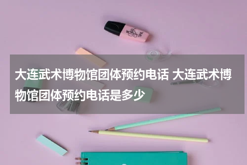 大连武术博物馆团体预约电话 大连武术博物馆团体预约电话是多少