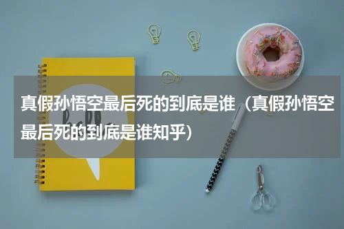 真假孙悟空最后死的到底是谁（真假孙悟空最后死的到底是谁知乎）