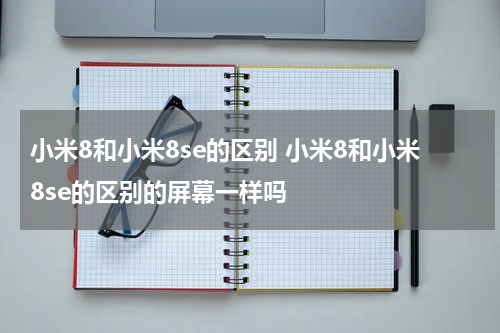 小米8和小米8se的区别 小米8和小米8se的区别的屏幕一样吗