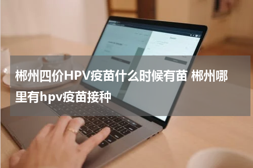 郴州四价HPV疫苗什么时候有苗 郴州哪里有hpv疫苗接种
