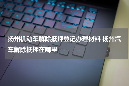 扬州机动车解除抵押登记办理材料 扬州汽车解除抵押在哪里