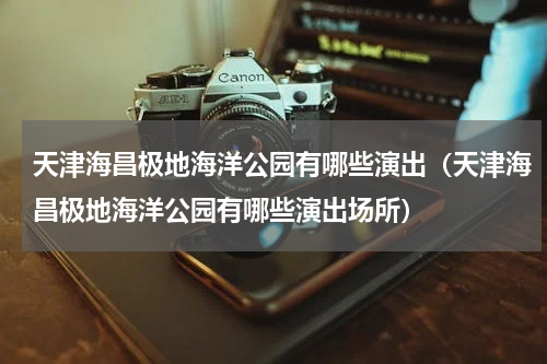 天津海昌极地海洋公园有哪些演出（天津海昌极地海洋公园有哪些演出场所）