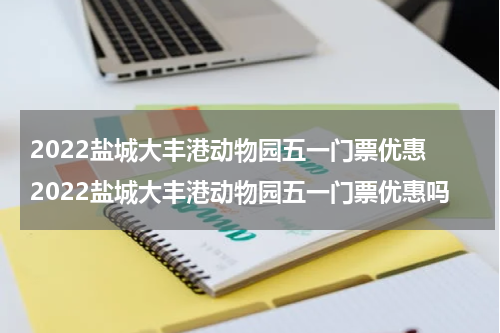 2022盐城大丰港动物园五一门票优惠 2022盐城大丰港动物园五一门票优惠吗
