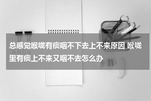 总感觉喉咙有痰咽不下去上不来原因 喉咙里有痰上不来又咽不去怎么办