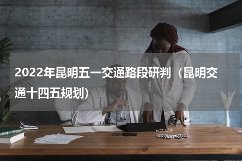 2022年昆明五一交通路段研判（昆明交通十四五规划）