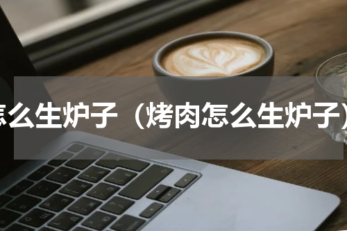 怎么生炉子（烤肉怎么生炉子）