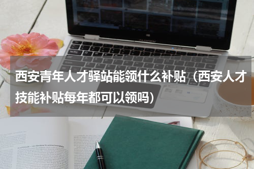 西安青年人才驿站能领什么补贴（西安人才技能补贴每年都可以领吗）