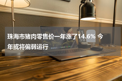 珠海市猪肉零售价一年涨了14.6% 今年或将偏弱运行