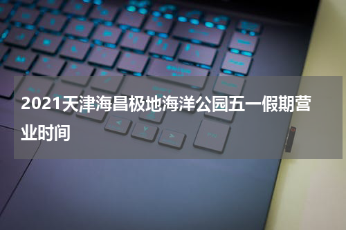 2021天津海昌极地海洋公园五一假期营业时间