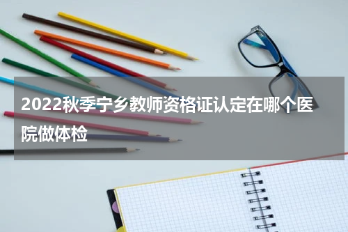 2022秋季宁乡教师资格证认定在哪个医院做体检