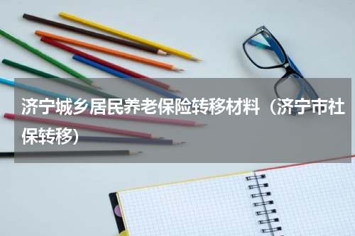 济宁城乡居民养老保险转移材料（济宁市社保转移）