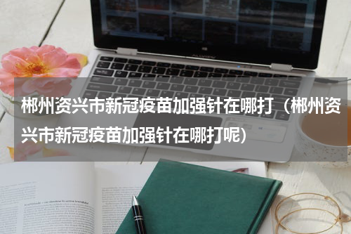 郴州资兴市新冠疫苗加强针在哪打（郴州资兴市新冠疫苗加强针在哪打呢）