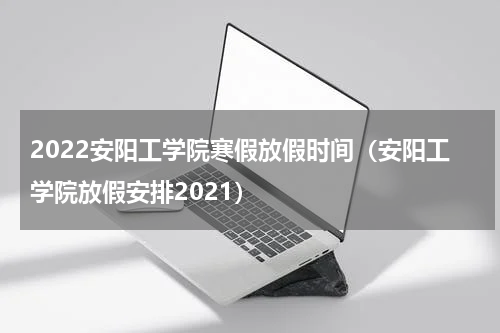 2022安阳工学院寒假放假时间（安阳工学院放假安排2021）