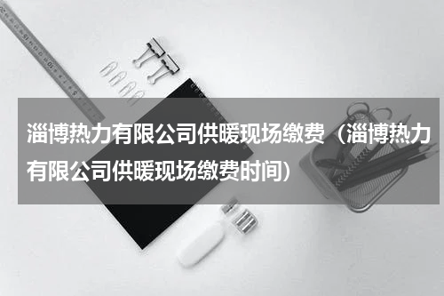 淄博热力有限公司供暖现场缴费（淄博热力有限公司供暖现场缴费时间）