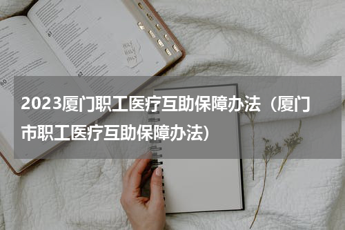 2023厦门职工医疗互助保障办法（厦门市职工医疗互助保障办法）