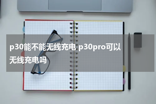 p30能不能无线充电 p30pro可以无线充电吗