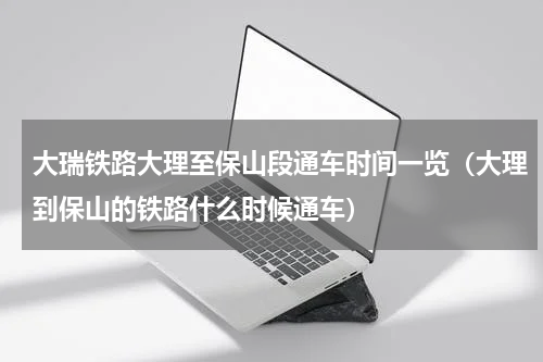 大瑞铁路大理至保山段通车时间一览（大理到保山的铁路什么时候通车）