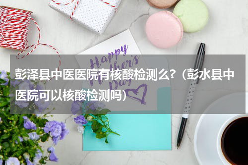 彭泽县中医医院有核酸检测么?（彭水县中医院可以核酸检测吗）