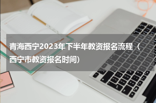 青海西宁2023年下半年教资报名流程（西宁市教资报名时间）