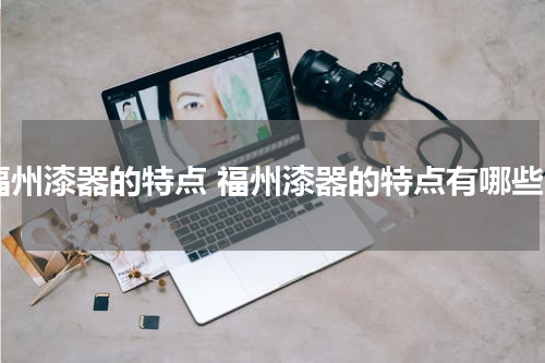福州漆器的特点 福州漆器的特点有哪些