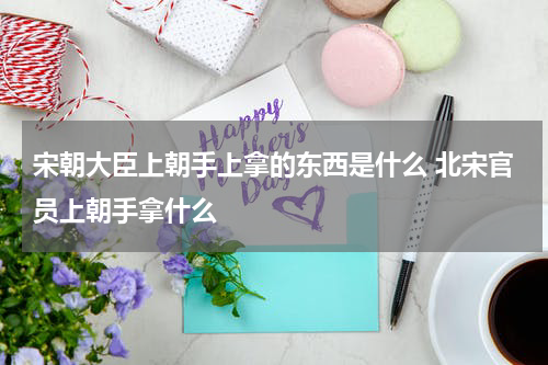 宋朝大臣上朝手上拿的东西是什么 北宋官员上朝手拿什么