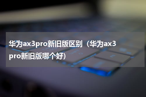 华为ax3pro新旧版区别（华为ax3pro新旧版哪个好）