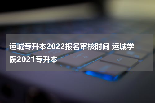 运城专升本2022报名审核时间 运城学院2021专升本