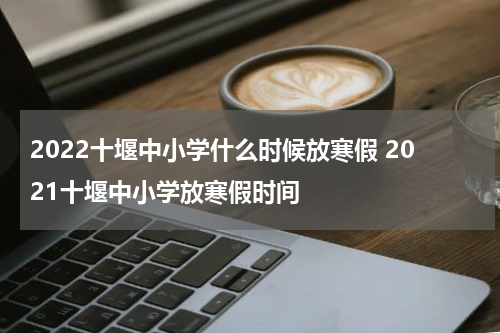2022十堰中小学什么时候放寒假 2021十堰中小学放寒假时间