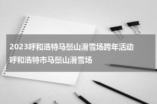 2023呼和浩特马鬃山滑雪场跨年活动 呼和浩特市马鬃山滑雪场