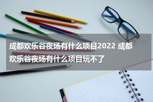成都欢乐谷夜场有什么项目2022 成都欢乐谷夜场有什么项目玩不了