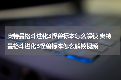 奥特曼格斗进化3怪兽标本怎么解锁 奥特曼格斗进化3怪兽标本怎么解锁视频