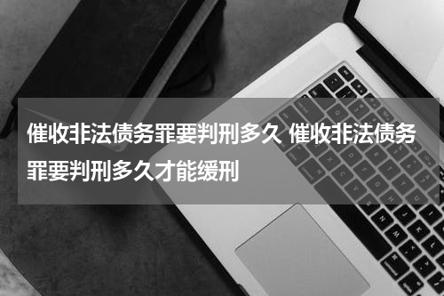 催收非法债务罪要判刑多久 催收非法债务罪要判刑多久才能缓刑