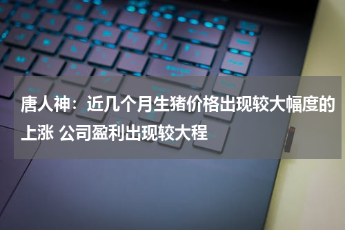 唐人神：近几个月生猪价格出现较大幅度的上涨 公司盈利出现较大程