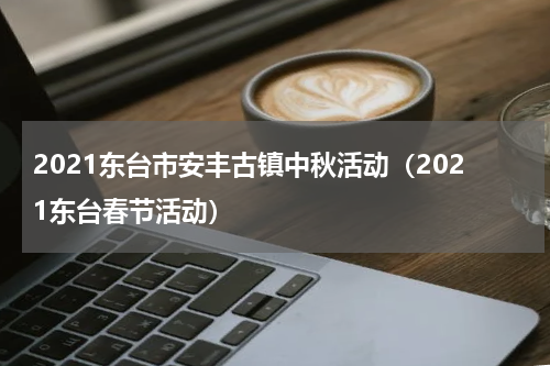 2021东台市安丰古镇中秋活动（2021东台春节活动）