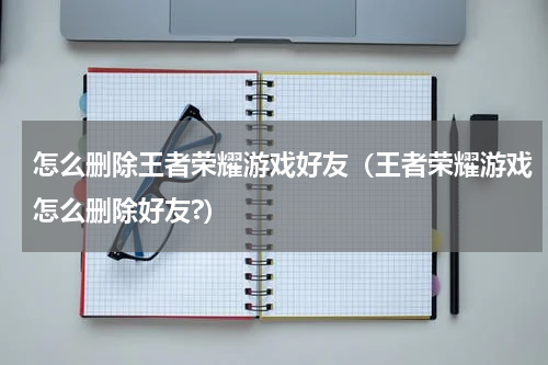 怎么删除王者荣耀游戏好友（王者荣耀游戏怎么删除好友?）