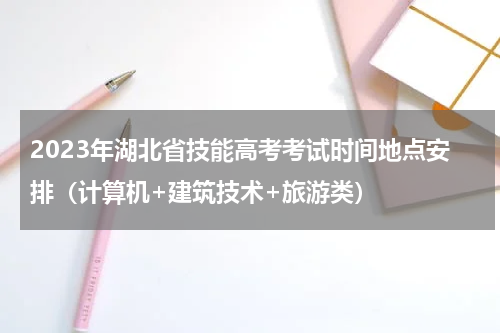 2023年湖北省技能高考考试时间地点安排（计算机+建筑技术+旅游类）
