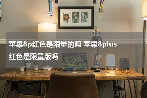 苹果8p红色是限量的吗 苹果8plus红色是限量版吗