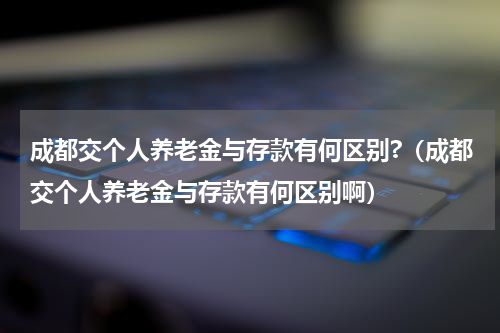 成都交个人养老金与存款有何区别?（成都交个人养老金与存款有何区别啊）