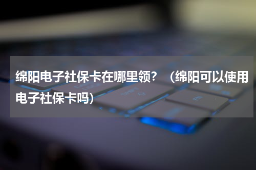 绵阳电子社保卡在哪里领？（绵阳可以使用电子社保卡吗）