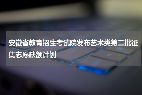 安徽省教育招生考试院发布艺术类第二批征集志愿缺额计划