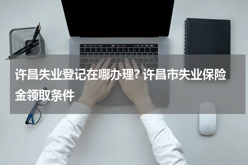 许昌失业登记在哪办理? 许昌市失业保险金领取条件