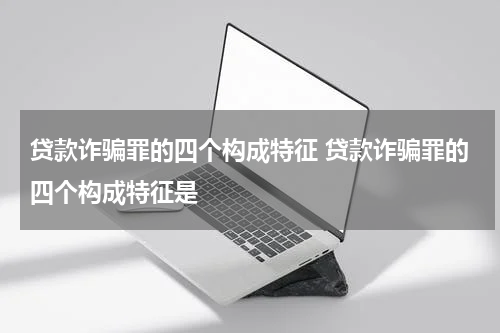 贷款诈骗罪的四个构成特征 贷款诈骗罪的四个构成特征是