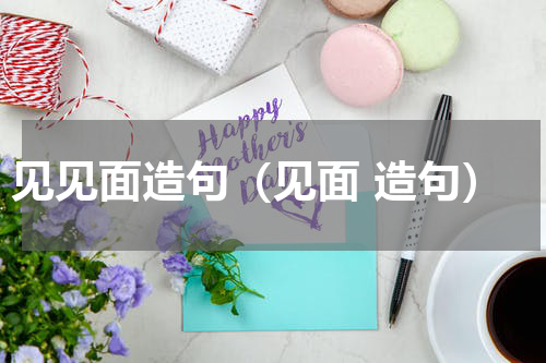 见见面造句（见面 造句）