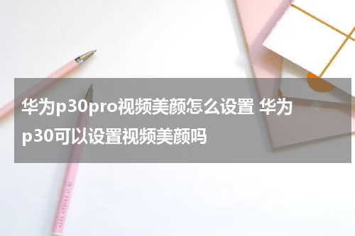 华为p30pro视频美颜怎么设置 华为p30可以设置视频美颜吗